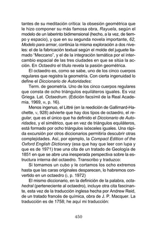 450
tantes de su meditación crítica: la obsesión geométrica que
le hizo componer su más famosa obra, Rayuela, según el
modelo de un laberinto bidimensional (hecho, a la vez, de tiem-
po y espacio), y que en su segunda novela importante, 62,
Modelo para armar, continúa la misma exploración a dos nive-
les: el de la fabricación textual según el molde del juguete lla-
mado “Meccano”, y el de la integración temática por el inter-
cambio espacial de las tres ciudades en que se sitúa la ac-
ción. En Octaedro el título revela la pasión geométrica.
El octaedro es, como se sabe, uno de los cinco cuerpos
regulares que registra la geometría. Con cierta ingenuidad lo
define el Diccionario de Autoridades:
Term. de geometría. Uno de los cinco cuerpos regulares
que consta de ocho triángulos equiláteros iguales. Es voz
Griega. Lat. Octaedrum. (Edición facsímil de la Real Acade-
mia, 1969, III, p. 16).
Menos ingenuo, el Littré (en la reedición de Gallimard-Ha-
chette, V, 928) advierte que hay dos tipos de octaedro, el re-
gular, que es el único que ha definido el Diccionario de Auto-
ridades, y el simétrico, que en vez de triángulos equiláteros,
está formado por ocho triángulos isósceles iguales. Una rápi-
da excursión por otros diccionarios permitiría descubrir otras
complejidades. Así, por ejemplo, la Compact Edition of the
Oxford English Dictionary (esa que hay que leer con lupa y
que es de 1971) trae una cita de un tratado de Geología de
1851 en que se abre una inesperada perspectiva sobre la es-
tructura interna del octaedro. Transcribo y traduzco:
Si tomamos un cubo y le cortamos los ocho extremos
hasta que las caras originales desparecen, lo habremos con-
vertido en un octaedro (I, p. 1972)
El mismo diccionario, en la definición de la palabra, octa-
hedral (perteneciente al octaedro), incluye otra cita fascinan-
te, esta vez de la traducción inglesa hecha por Andrew Reid,
de un tratado francés de química, obra de J. P. Macquer. La
traducción es de 1758; he aquí mi traducción:
 