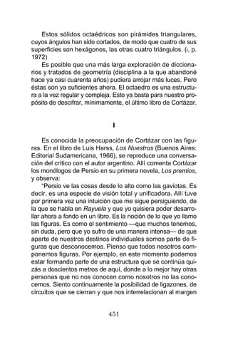 451
Estos sólidos octaédricos son pirámides triangulares,
cuyos ángulos han sido cortados, de modo que cuatro de sus
superficies son hexágonos, las otras cuatro triángulos. (I, p.
1972)
Es posible que una más larga exploración de dicciona-
rios y tratados de geometría (disciplina a la que abandoné
hace ya casi cuarenta años) pudiera arrojar más luces. Pero
éstas son ya suficientes ahora. El octaedro es una estructu-
ra a la vez regular y compleja. Esto ya basta para nuestro pro-
pósito de descifrar, mínimamente, el último libro de Cortázar.
II
Es conocida la preocupación de Cortázar con las figu-
ras. En el libro de Luis Harss, Los Nuestros (Buenos Aires:
Editorial Sudamericana, 1966), se reproduce una conversa-
ción del crítico con el autor argentino. Allí comenta Cortázar
los monólogos de Persio en su primera novela, Los premios,
y observa:
“Persio ve las cosas desde lo alto como las gaviotas. Es
decir, es una especie de visión total y unificadora. Allí tuve
por primera vez una intuición que me sigue persiguiendo, de
la que se habla en Rayuela y que yo quisiera poder desarro-
llar ahora a fondo en un libro. Es la noción de lo que yo llamo
las figuras. Es como el sentimiento —que muchos tenemos,
sin duda, pero que yo sufro de una manera intensa— de que
aparte de nuestros destinos individuales somos parte de fi-
guras que desconocemos. Pienso que todos nosotros com-
ponemos figuras. Por ejemplo, en este momento podemos
estar formando parte de una estructura que se continúa qui-
zás a doscientos metros de aquí, donde a lo mejor hay otras
personas que no nos conocen como nosotros no las cono-
cemos. Siento continuamente la posibilidad de ligazones, de
circuitos que se cierran y que nos interrelacionan al margen
 