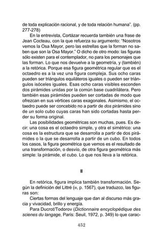 452
de toda explicación racional, y de toda relación humana”. (pp.
277-278)
En la entrevista, Cortázar recuerda también una frase de
Jean Cocteau, con la que refuerza su argumento: “Nosotros
vemos la Osa Mayor, pero las estrellas que la forman no sa-
ben que son la Osa Mayor.” O dicho de otro modo: las figuras
sólo existen para el contemplador, no para los personajes que
las forman. Lo que nos devuelve a la geometría, y (también)
a la retórica. Porque esa figura geométrica regular que es el
octaedro es a la vez una figura compleja. Sus ocho caras
pueden ser triángulos equiláteros iguales o pueden ser trián-
gulos isóceles iguales. Esas ocho caras visibles esconden
dos pirámides unidas por la común base cuadrilátera. Pero
también esas pirámides pueden ser cortadas de modo que
ofrezcan en sus vértices caras exagonales. Asimismo, el oc-
taedro puede ser concebido no a partir de dos pirámides sino
de un solo cubo cuyas caras han sido cortadas hasta per-
der su forma original.
Las posibilidades geométricas son muchas, pues. Es de-
cir: una cosa es el octaedro simple, y otra el simétrico: una
cosa es la estructura que se desarrolla a partir de dos pirá-
mides o la que se desarrolla a partir de un cubo. En todos
los casos, la figura geométrica que vemos es el resultado de
una transformación, o desvío, de otra figura geométrica más
simple: la pirámide, el cubo. Lo que nos lleva a la retórica.
III
En retórica, figura implica también transformación. Se-
gún la definición del Littré (III, p. 1567), que traduzco, las figu-
ras son:
Ciertas formas del lenguaje que dan al discurso más gra-
cia y vivacidad, brillo y energía.
Para Ducrot/Todorov (Dictionnaire encyclopédique des
scienes du langage, París: Seuil, 1972, p. 349) lo que carac-
 