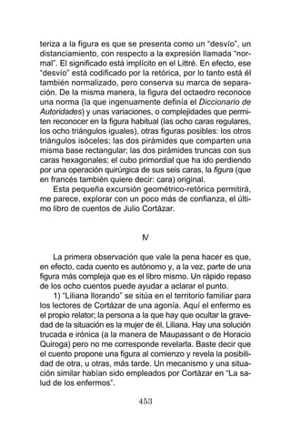 453
teriza a la figura es que se presenta como un “desvío”, un
distanciamiento, con respecto a la expresión llamada “nor-
mal”. El significado está implícito en el Littré. En efecto, ese
“desvío” está codificado por la retórica, por lo tanto está él
también normalizado, pero conserva su marca de separa-
ción. De la misma manera, la figura del octaedro reconoce
una norma (la que ingenuamente definía el Diccionario de
Autoridades) y unas variaciones, o complejidades que permi-
ten reconocer en la figura habitual (las ocho caras regulares,
los ocho triángulos iguales), otras figuras posibles: los otros
triángulos isóceles; las dos pirámides que comparten una
misma base rectangular; las dos pirámides truncas con sus
caras hexagonales; el cubo primordial que ha ido perdiendo
por una operación quirúrgica de sus seis caras, la figura (que
en francés también quiere decir: cara) original.
Esta pequeña excursión geométrico-retórica permitirá,
me parece, explorar con un poco más de confianza, el últi-
mo libro de cuentos de Julio Cortázar.
IV
La primera observación que vale la pena hacer es que,
en efecto, cada cuento es autónomo y, a la vez, parte de una
figura más compleja que es el libro mismo. Un rápido repaso
de los ocho cuentos puede ayudar a aclarar el punto.
1) “Liliana llorando” se sitúa en el territorio familiar para
los lectores de Cortázar de una agonía. Aquí el enfermo es
el propio relator; la persona a la que hay que ocultar la grave-
dad de la situación es la mujer de él, Liliana. Hay una solución
trucada e irónica (a la manera de Maupassant o de Horacio
Quiroga) pero no me corresponde revelarla. Baste decir que
el cuento propone una figura al comienzo y revela la posibili-
dad de otra, u otras, más tarde. Un mecanismo y una situa-
ción similar habían sido empleados por Cortázar en “La sa-
lud de los enfermos”.
 