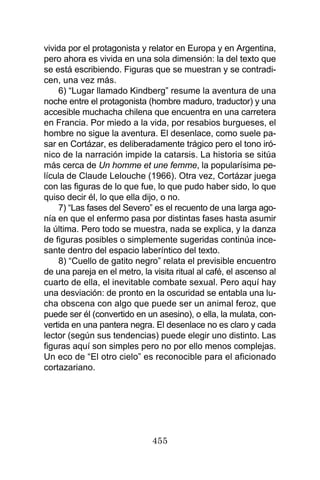 455
vivida por el protagonista y relator en Europa y en Argentina,
pero ahora es vivida en una sola dimensión: la del texto que
se está escribiendo. Figuras que se muestran y se contradi-
cen, una vez más.
6) “Lugar llamado Kindberg” resume la aventura de una
noche entre el protagonista (hombre maduro, traductor) y una
accesible muchacha chilena que encuentra en una carretera
en Francia. Por miedo a la vida, por resabios burgueses, el
hombre no sigue la aventura. El desenlace, como suele pa-
sar en Cortázar, es deliberadamente trágico pero el tono iró-
nico de la narración impide la catarsis. La historia se sitúa
más cerca de Un homme et une femme, la popularísima pe-
lícula de Claude Lelouche (1966). Otra vez, Cortázar juega
con las figuras de lo que fue, lo que pudo haber sido, lo que
quiso decir él, lo que ella dijo, o no.
7) “Las fases del Severo” es el recuento de una larga ago-
nía en que el enfermo pasa por distintas fases hasta asumir
la última. Pero todo se muestra, nada se explica, y la danza
de figuras posibles o simplemente sugeridas continúa ince-
sante dentro del espacio laberíntico del texto.
8) “Cuello de gatito negro” relata el previsible encuentro
de una pareja en el metro, la visita ritual al café, el ascenso al
cuarto de ella, el inevitable combate sexual. Pero aquí hay
una desviación: de pronto en la oscuridad se entabla una lu-
cha obscena con algo que puede ser un animal feroz, que
puede ser él (convertido en un asesino), o ella, la mulata, con-
vertida en una pantera negra. El desenlace no es claro y cada
lector (según sus tendencias) puede elegir uno distinto. Las
figuras aquí son simples pero no por ello menos complejas.
Un eco de “El otro cielo” es reconocible para el aficionado
cortazariano.
 
