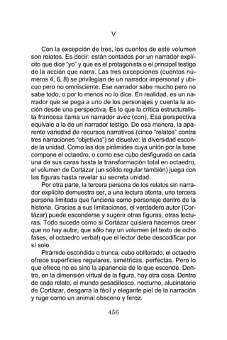 456
V
Con la excepción de tres, los cuentos de este volumen
son relatos. Es decir: están contados por un narrador explí-
cito que dice “yo” y que es el protagonista o el principal testigo
de la acción que narra. Las tres excepciones (cuentos nú-
meros 4, 6, 8) se privilegian de un narrador impersonal y ubi-
cuo pero no omnisciente. Ese narrador sabe mucho pero no
sabe todo, o por lo menos no lo dice. En realidad, es un na-
rrador que se pega a uno de los personajes y cuenta la ac-
ción desde una perspectiva. Es lo que la crítica estructuralis-
ta francesa llama un narrador avec (con). Esa perspectiva
equivale a la de un narrador testigo. De esa manera, la apa-
rente variedad de recursos narrativos (cinco “relatos” contra
tres narraciones “objetivas”) se disuelve: la diversidad escon-
de la unidad. Como las dos pirámides cuya unión por la base
compone el octaedro, o como ese cubo desfigurado en cada
una de sus caras hasta la transformación total en octaedro,
el volumen de Cortázar (un sólido regular también) juega con
las figuras hasta revelar su secreta unidad.
Por otra parte, la tercera persona de los relatos sin narra-
dor explícito demuestra ser, a una lectura atenta, una tercera
persona limitada que funciona como personaje dentro de la
historia. Gracias a sus limitaciones, el verdadero autor (Cor-
tázar) puede esconderse y sugerir otras figuras, otras lectu-
ras. Todo sucede como si Cortázar quisiera hacernos creer
que no hay autor, que sólo hay un volumen (el texto de ocho
fases, el octaedro verbal) que el lector debe descodificar por
sí solo.
Pirámide escondida o trunca, cubo obliterado, el octaedro
ofrece superficies regulares, simétricas, perfectas. Pero lo
que ofrece no es sino la apariencia de lo que esconde. Den-
tro, en la dimensión virtual de la figura, hay otra cosa. Dentro
de cada relato, el mundo pesadillesco, nocturno, alucinatorio
de Cortázar, desgarra la fácil y elegante piel de la narración
y ruge como un animal obsceno y feroz.
 