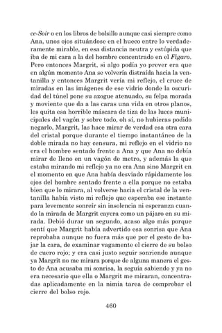 460
ce-Soir o en los libros de bolsillo aunque casi siempre como
Ana, unos ojos situándose en el hueco entre lo verdade-
ramente mirable, en esa distancia neutra y estúpida que
iba de mi cara a la del hombre concentrado en el Figaro.
Pero entonces Margrit, si algo podía yo prever era que
en algún momento Ana se volvería distraída hacia la ven-
tanilla y entonces Margrit vería mi reflejo, el cruce de
miradas en las imágenes de ese vidrio donde la oscuri-
dad del túnel pone su azogue atenuado, su felpa morada
y moviente que da a las caras una vida en otros planos,
les quita esa horrible máscara de tiza de las luces muni-
cipales del vagón y sobre todo, oh sí, no hubieras podido
negarlo, Margrit, las hace mirar de verdad esa otra cara
del cristal porque durante el tiempo instantáneo de la
doble mirada no hay censura, mi reflejo en el vidrio no
era el hombre sentado frente a Ana y que Ana no debía
mirar de lleno en un vagón de metro, y además la que
estaba mirando mi reflejo ya no era Ana sino Margrit en
el momento en que Ana había desviado rápidamente los
ojos del hombre sentado frente a ella porque no estaba
bien que lo mirara, al volverse hacia el cristal de la ven-
tanilla había visto mi reflejo que esperaba ese instante
para levemente sonreír sin insolencia ni esperanza cuan-
do la mirada de Margrit cayera como un pájaro en su mi-
rada. Debió durar un segundo, acaso algo más porque
sentí que Margrit había advertido esa sonrisa que Ana
reprobaba aunque no fuera más que por el gesto de ba-
jar la cara, de examinar vagamente el cierre de su bolso
de cuero rojo; y era casi justo seguir sonriendo aunque
ya Margrit no me mirara porque de alguna manera el ges-
to de Ana acusaba mi sonrisa, la seguía sabiendo y ya no
era necesario que ella o Margrit me miraran, concentra-
das aplicadamente en la nimia tarea de comprobar el
cierre del bolso rojo.
 