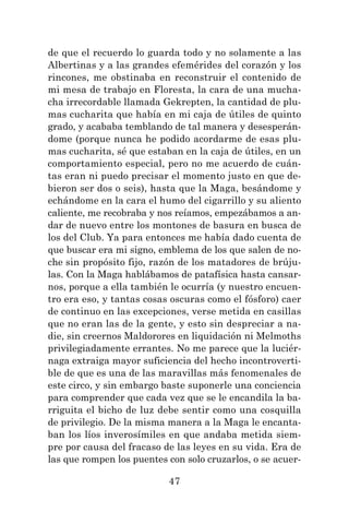 47
de que el recuerdo lo guarda todo y no solamente a las
Albertinas y a las grandes efemérides del corazón y los
rincones, me obstinaba en reconstruir el contenido de
mi mesa de trabajo en Floresta, la cara de una mucha-
cha irrecordable llamada Gekrepten, la cantidad de plu-
mas cucharita que había en mi caja de útiles de quinto
grado, y acababa temblando de tal manera y desesperán-
dome (porque nunca he podido acordarme de esas plu-
mas cucharita, sé que estaban en la caja de útiles, en un
comportamiento especial, pero no me acuerdo de cuán-
tas eran ni puedo precisar el momento justo en que de-
bieron ser dos o seis), hasta que la Maga, besándome y
echándome en la cara el humo del cigarrillo y su aliento
caliente, me recobraba y nos reíamos, empezábamos a an-
dar de nuevo entre los montones de basura en busca de
los del Club. Ya para entonces me había dado cuenta de
que buscar era mi signo, emblema de los que salen de no-
che sin propósito fijo, razón de los matadores de brúju-
las. Con la Maga hablábamos de patafísica hasta cansar-
nos, porque a ella también le ocurría (y nuestro encuen-
tro era eso, y tantas cosas oscuras como el fósforo) caer
de continuo en las excepciones, verse metida en casillas
que no eran las de la gente, y esto sin despreciar a na-
die, sin creernos Maldorores en liquidación ni Melmoths
privilegiadamente errantes. No me parece que la luciér-
naga extraiga mayor suficiencia del hecho incontroverti-
ble de que es una de las maravillas más fenomenales de
este circo, y sin embargo baste suponerle una conciencia
para comprender que cada vez que se le encandila la ba-
rriguita el bicho de luz debe sentir como una cosquilla
de privilegio. De la misma manera a la Maga le encanta-
ban los líos inverosímiles en que andaba metida siem-
pre por causa del fracaso de las leyes en su vida. Era de
las que rompen los puentes con solo cruzarlos, o se acuer-
 