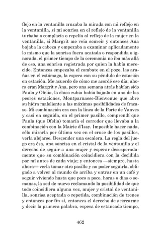 462
flejo en la ventanilla cruzaba la mirada con mi reflejo en
la ventanilla, si mi sonrisa en el reflejo de la ventanilla
turbaba o complacía o repelía al reflejo de la mujer en la
ventanilla, si Margrit me veía sonreír y entonces Ana
bajaba la cabeza y empezaba a examinar aplicadamente
lo mismo que la sonrisa fuera acatada o respondida o ig-
norada, el primer tiempo de la ceremonia no iba más allá
de eso, una sonrisa registrada por quien la había mere-
cido. Entonces empezaba el combate en el pozo, las ara-
ñas en el estómago, la espera con su péndulo de estación
en estación. Me acuerdo de cómo me acordé ese día: aho-
ra eran Margrit y Ana, pero una semana atrás habían sido
Paula y Ofelia, la chica rubia había bajado en una de las
peores estaciones, Montparnasse-Bienvenue que abre
su hidra maloliente a las máximas posibilidades de fraca-
so. Mi combinación era con la línea de la Porte de Vanves
y casi en seguida, en el primer pasillo, comprendí que
Paula (que Ofelia) tomaría el corredor que llevaba a la
combinación con la Mairie d’Issy. Imposible hacer nada,
sólo mirarla por última vez en el cruce de los pasillos,
verla alejarse. Descender una escalera. La regla del jue-
go era ésa, una sonrisa en el cristal de la ventanilla y el
derecho de seguir a una mujer y esperar desesperada-
mente que su combinación coincidiera con la decidida
por mí antes de cada viaje; y entonces —siempre, hasta
ahora— verla tomar otro pasillo y no poder seguirla, obli-
gado a volver al mundo de arriba y entrar en un café y
seguir viviendo hasta que poco a poco, horas o días o se-
manas, la sed de nuevo reclamando la posibilidad de que
todo coincidiera alguna vez, mujer y cristal de ventani-
lla, sonrisa aceptada o repetida, combinación de trenes
y entonces por fin sí, entonces el derecho de acercarme
y decir la primera palabra, espesa de estancado tiempo,
 