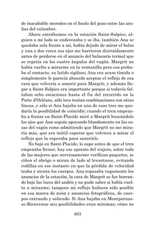 463
de inacabable merodeo en el fondo del pozo entre las ara-
ñas del calambre.
Ahora entrábamos en la estación Saint-Sulpice, al-
guien a mi lado se enderezaba y se iba, también Ana se
quedaba sola frente a mí, había dejado de mirar el bolso
y una o dos veces sus ojos me barrieron distraídamente
antes de perderse en el anuncio del balneario termal que
se repetía en los cuatro ángulos del vagón. Margrit no
había vuelto a mirarme en la ventanilla pero eso proba-
ba el contacto, su latido sigiloso; Ana era acaso tímida o
simplemente le parecía absurdo aceptar el reflejo de esa
cara que volvería a sonreír para Margrit; y además lle-
gar a Saint-Sulpice era importante porque si todavía fal-
taban ocho estaciones hasta el fin del recorrido en la
Porte d’Orléans, sólo tres tenían combinaciones con otras
líneas, y sólo si Ana bajaba en una de esas tres me que-
daría la posibilidad de coincidir; cuando el tren empeza-
ba a frenar en Saint-Placide miré a Margrit buscándole
los ojos que Ana seguía apoyando blandamente en las co-
sas del vagón como admitiendo que Margrit no me mira-
ría más, que era inútil esperar que volviera a mirar el
reflejo que la esperaba para sonreírle.
No bajó en Saint-Placide, lo supe antes de que el tren
empezaba frenar, hay ese apresto del viajero, sobre todo
de las mujeres que nerviosamente verifican paquetes, se
ciñen el abrigo o miran de lado al levantarse, evitando
rodillas en ese instante en que la pérdida de velocidad
traba y atonta los cuerpos. Ana repasaba vagamente los
anuncios de la estación, la cara de Margrit se fue borran-
do bajo las luces del andén y no pude saber si había vuel-
to a mirarme; tampoco mi reflejo hubiera sido posible
en esa marea de neón y anuncios fotográficos, de cuer-
pos entrando y saliendo. Si Ana bajaba en Montparnas-
se-Bienvenue mis posibilidades eran mínimas; cómo no
 