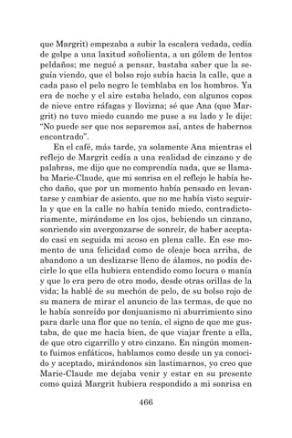 466
que Margrit) empezaba a subir la escalera vedada, cedía
de golpe a una laxitud soñolienta, a un gólem de lentos
peldaños; me negué a pensar, bastaba saber que la se-
guía viendo, que el bolso rojo subía hacia la calle, que a
cada paso el pelo negro le temblaba en los hombros. Ya
era de noche y el aire estaba helado, con algunos copos
de nieve entre ráfagas y llovizna; sé que Ana (que Mar-
grit) no tuvo miedo cuando me puse a su lado y le dije:
“No puede ser que nos separemos así, antes de habernos
encontrado”.
En el café, más tarde, ya solamente Ana mientras el
reflejo de Margrit cedía a una realidad de cinzano y de
palabras, me dijo que no comprendía nada, que se llama-
ba Marie-Claude, que mi sonrisa en el reflejo le había he-
cho daño, que por un momento había pensado en levan-
tarse y cambiar de asiento, que no me había visto seguir-
la y que en la calle no había tenido miedo, contradicto-
riamente, mirándome en los ojos, bebiendo un cinzano,
sonriendo sin avergonzarse de sonreír, de haber acepta-
do casi en seguida mi acoso en plena calle. En ese mo-
mento de una felicidad como de oleaje boca arriba, de
abandono a un deslizarse lleno de álamos, no podía de-
cirle lo que ella hubiera entendido como locura o manía
y que lo era pero de otro modo, desde otras orillas de la
vida; la hablé de su mechón de pelo, de su bolso rojo de
su manera de mirar el anuncio de las termas, de que no
le había sonreído por donjuanismo ni aburrimiento sino
para darle una flor que no tenía, el signo de que me gus-
taba, de que me hacía bien, de que viajar frente a ella,
de que otro cigarrillo y otro cinzano. En ningún momen-
to fuimos enfáticos, hablamos como desde un ya conoci-
do y aceptado, mirándonos sin lastimarnos, yo creo que
Marie-Claude me dejaba venir y estar en su presente
como quizá Margrit hubiera respondido a mi sonrisa en
 