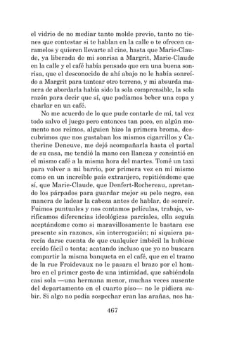 467
el vidrio de no mediar tanto molde previo, tanto no tie-
nes que contestar si te hablan en la calle o te ofrecen ca-
ramelos y quieren llevarte al cine, hasta que Marie-Clau-
de, ya liberada de mi sonrisa a Margrit, Marie-Claude
en la calle y el café había pensado que era una buena son-
risa, que el desconocido de ahí abajo no le había sonreí-
do a Margrit para tantear otro terreno, y mi absurda ma-
nera de abordarla había sido la sola comprensible, la sola
razón para decir que sí, que podíamos beber una copa y
charlar en un café.
No me acuerdo de lo que pude contarle de mí, tal vez
todo salvo el juego pero entonces tan poco, en algún mo-
mento nos reímos, alguien hizo la primera broma, des-
cubrimos que nos gustaban los mismos cigarrillos y Ca-
therine Deneuve, me dejó acompañarla hasta el portal
de su casa, me tendió la mano con llaneza y consintió en
el mismo café a la misma hora del martes. Tomé un taxi
para volver a mi barrio, por primera vez en mí mismo
como en un increíble país extranjero, repitiéndome que
sí, que Marie-Claude, que Denfert-Rochereau, apretan-
do los párpados para guardar mejor su pelo negro, esa
manera de ladear la cabeza antes de hablar, de sonreír.
Fuimos puntuales y nos contamos películas, trabajo, ve-
rificamos diferencias ideológicas parciales, ella seguía
aceptándome como si maravillosamente le bastara ese
presente sin razones, sin interrogación; ni siquiera pa-
recía darse cuenta de que cualquier imbécil la hubiese
creído fácil o tonta; acatando incluso que yo no buscara
compartir la misma banqueta en el café, que en el tramo
de la rue Froidevaux no le pasara el brazo por el hom-
bro en el primer gesto de una intimidad, que sabiéndola
casi sola —una hermana menor, muchas veces ausente
del departamento en el cuarto piso— no le pidiera su-
bir. Si algo no podía sospechar eran las arañas, nos ha-
 