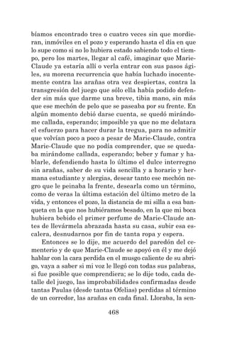 468
bíamos encontrado tres o cuatro veces sin que mordie-
ran, inmóviles en el pozo y esperando hasta el día en que
lo supe como si no lo hubiera estado sabiendo todo el tiem-
po, pero los martes, llegar al café, imaginar que Marie-
Claude ya estaría allí o verla entrar con sus pasos ági-
les, su morena recurrencia que había luchado inocente-
mente contra las arañas otra vez despiertas, contra la
transgresión del juego que sólo ella había podido defen-
der sin más que darme una breve, tibia mano, sin más
que ese mechón de pelo que se paseaba por su frente. En
algún momento debió darse cuenta, se quedó mirándo-
me callada, esperando; imposible ya que no me delatara
el esfuerzo para hacer durar la tregua, para no admitir
que volvían poco a poco a pesar de Marie-Claude, contra
Marie-Claude que no podía comprender, que se queda-
ba mirándome callada, esperando; beber y fumar y ha-
blarle, defendiendo hasta lo último el dulce interregno
sin arañas, saber de su vida sencilla y a horario y her-
mana estudiante y alergias, desear tanto ese mechón ne-
gro que le peinaba la frente, desearla como un término,
como de veras la última estación del último metro de la
vida, y entonces el pozo, la distancia de mi silla a esa ban-
queta en la que nos hubiéramos besado, en la que mi boca
hubiera bebido el primer perfume de Marie-Claude an-
tes de llevármela abrazada hasta su casa, subir esa es-
calera, desnudarnos por fin de tanta ropa y espera.
Entonces se lo dije, me acuerdo del paredón del ce-
menterio y de que Marie-Claude se apoyó en él y me dejó
hablar con la cara perdida en el musgo caliente de su abri-
go, vaya a saber si mi voz le llegó con todas sus palabras,
si fue posible que comprendiera; se lo dije todo, cada de-
talle del juego, las improbabilidades confirmadas desde
tantas Paulas (desde tantas Ofelias) perdidas al término
de un corredor, las arañas en cada final. Lloraba, la sen-
 