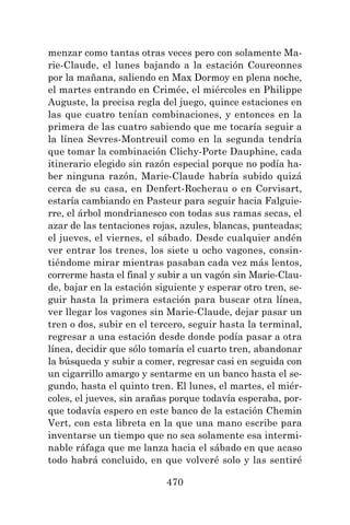 470
menzar como tantas otras veces pero con solamente Ma-
rie-Claude, el lunes bajando a la estación Coureonnes
por la mañana, saliendo en Max Dormoy en plena noche,
el martes entrando en Crimée, el miércoles en Philippe
Auguste, la precisa regla del juego, quince estaciones en
las que cuatro tenían combinaciones, y entonces en la
primera de las cuatro sabiendo que me tocaría seguir a
la línea Sevres-Montreuil como en la segunda tendría
que tomar la combinación Clichy-Porte Dauphine, cada
itinerario elegido sin razón especial porque no podía ha-
ber ninguna razón, Marie-Claude habría subido quizá
cerca de su casa, en Denfert-Rocherau o en Corvisart,
estaría cambiando en Pasteur para seguir hacia Falguie-
rre, el árbol mondrianesco con todas sus ramas secas, el
azar de las tentaciones rojas, azules, blancas, punteadas;
el jueves, el viernes, el sábado. Desde cualquier andén
ver entrar los trenes, los siete u ocho vagones, consin-
tiéndome mirar mientras pasaban cada vez más lentos,
correrme hasta el final y subir a un vagón sin Marie-Clau-
de, bajar en la estación siguiente y esperar otro tren, se-
guir hasta la primera estación para buscar otra línea,
ver llegar los vagones sin Marie-Claude, dejar pasar un
tren o dos, subir en el tercero, seguir hasta la terminal,
regresar a una estación desde donde podía pasar a otra
línea, decidir que sólo tomaría el cuarto tren, abandonar
la búsqueda y subir a comer, regresar casi en seguida con
un cigarrillo amargo y sentarme en un banco hasta el se-
gundo, hasta el quinto tren. El lunes, el martes, el miér-
coles, el jueves, sin arañas porque todavía esperaba, por-
que todavía espero en este banco de la estación Chemin
Vert, con esta libreta en la que una mano escribe para
inventarse un tiempo que no sea solamente esa intermi-
nable ráfaga que me lanza hacia el sábado en que acaso
todo habrá concluido, en que volveré solo y las sentiré
 