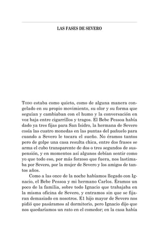 LAS FASES DE SEVERO
TODO estaba como quieto, como de alguna manera con-
gelado en su propio movimiento, su olor y su forma que
seguían y cambiaban con el humo y la conversación en
voz baja entre cigarrillos y tragos. El Bebe Pessoa había
dado ya tres fijas para San Isidro, la hermana de Severo
cosía las cuatro monedas en las puntas del pañuelo para
cuando a Severo le tocara el sueño. No éramos tantos
pero de golpe una casa resulta chica, entre dos frases se
arma el cubo transparente de dos o tres segundos de sus-
pensión, y en momentos así algunos debían sentir como
yo que todo eso, por más forzoso que fuera, nos lastima-
ba por Severo, por la mujer de Severo y los amigos de tan-
tos años.
Como a las once de la noche habíamos llegado con Ig-
nacio, el Bebe Pessoa y mi hermano Carlos. Éramos un
poco de la familia, sobre todo Ignacio que trabajaba en
la misma oficina de Severo, y entramos sin que se fija-
ran demasiado en nosotros. E1 hijo mayor de Severo nos
pidió que pasáramos al dormitorio, pero Ignacio dijo que
nos quedaríamos un rato en el comedor; en la casa había
 
