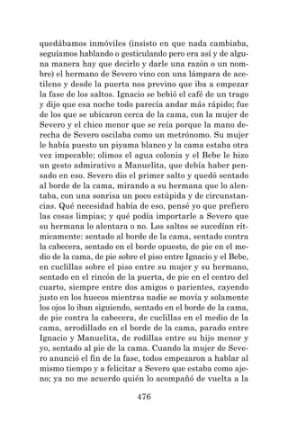 476
quedábamos inmóviles (insisto en que nada cambiaba,
seguíamos hablando o gesticulando pero era así y de algu-
na manera hay que decirlo y darle una razón o un nom-
bre) el hermano de Severo vino con una lámpara de ace-
tileno y desde la puerta nos previno que iba a empezar
la fase de los saltos. Ignacio se bebió el café de un trago
y dijo que esa noche todo parecía andar más rápido; fue
de los que se ubicaron cerca de la cama, con la mujer de
Severo y el chico menor que se reía porque la mano de-
recha de Severo oscilaba como un metrónomo. Su mujer
le había puesto un piyama blanco y la cama estaba otra
vez impecable; olimos el agua colonia y el Bebe le hizo
un gesto admirativo a Manuelita, que debía haber pen-
sado en eso. Severo dio el primer salto y quedó sentado
al borde de la cama, mirando a su hermana que lo alen-
taba, con una sonrisa un poco estúpida y de circunstan-
cias. Qué necesidad había de eso, pensé yo que prefiero
las cosas limpias; y qué podía importarle a Severo que
su hermana lo alentara o no. Los saltos se sucedían rít-
micamente: sentado al borde de la cama, sentado contra
la cabecera, sentado en el borde opuesto, de pie en el me-
dio de la cama, de pie sobre el piso entre Ignacio y el Bebe,
en cuclillas sobre el piso entre su mujer y su hermano,
sentado en el rincón de la puerta, de pie en el centro del
cuarto, siempre entre dos amigos o parientes, cayendo
justo en los huecos mientras nadie se movía y solamente
los ojos lo iban siguiendo, sentado en el borde de la cama,
de pie contra la cabecera, de cuclillas en el medio de la
cama, arrodillado en el borde de la cama, parado entre
Ignacio y Manuelita, de rodillas entre su hijo menor y
yo, sentado al pie de la cama. Cuando la mujer de Seve-
ro anunció el fin de la fase, todos empezaron a hablar al
mismo tiempo y a felicitar a Severo que estaba como aje-
no; ya no me acuerdo quién lo acompañó de vuelta a la
 