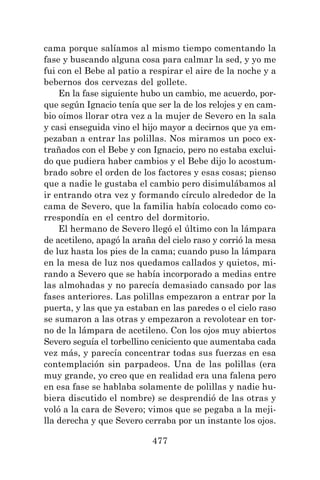 477
cama porque salíamos al mismo tiempo comentando la
fase y buscando alguna cosa para calmar la sed, y yo me
fui con el Bebe al patio a respirar el aire de la noche y a
bebernos dos cervezas del gollete.
En la fase siguiente hubo un cambio, me acuerdo, por-
que según Ignacio tenía que ser la de los relojes y en cam-
bio oímos llorar otra vez a la mujer de Severo en la sala
y casi enseguida vino el hijo mayor a decirnos que ya em-
pezaban a entrar las polillas. Nos miramos un poco ex-
trañados con el Bebe y con Ignacio, pero no estaba exclui-
do que pudiera haber cambios y el Bebe dijo lo acostum-
brado sobre el orden de los factores y esas cosas; pienso
que a nadie le gustaba el cambio pero disimulábamos al
ir entrando otra vez y formando círculo alrededor de la
cama de Severo, que la familia había colocado como co-
rrespondía en el centro del dormitorio.
El hermano de Severo llegó el último con la lámpara
de acetileno, apagó la araña del cielo raso y corrió la mesa
de luz hasta los pies de la cama; cuando puso la lámpara
en la mesa de luz nos quedamos callados y quietos, mi-
rando a Severo que se había incorporado a medias entre
las almohadas y no parecía demasiado cansado por las
fases anteriores. Las polillas empezaron a entrar por la
puerta, y las que ya estaban en las paredes o el cielo raso
se sumaron a las otras y empezaron a revolotear en tor-
no de la lámpara de acetileno. Con los ojos muy abiertos
Severo seguía el torbellino ceniciento que aumentaba cada
vez más, y parecía concentrar todas sus fuerzas en esa
contemplación sin parpadeos. Una de las polillas (era
muy grande, yo creo que en realidad era una falena pero
en esa fase se hablaba solamente de polillas y nadie hu-
biera discutido el nombre) se desprendió de las otras y
voló a la cara de Severo; vimos que se pegaba a la meji-
lla derecha y que Severo cerraba por un instante los ojos.
 