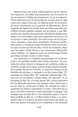 479
Ignacio hizo una lenta señal negativa con la cabeza.
Por supuesto, no había que preguntar; por lo menos en
ese momento no había que preguntar; no sé si compren-
dí del todo pero tuve la sensación de un gran hueco, algo
como una cripta vacía que en alguna parte de la memo-
ria latía lentamente con un gotear de filtraciones. En la
negación de Ignacio (y desde lejos me había parecido que
el Bebe Pessoa también negaba con la cabeza, y que Ma-
nuelita nos miraba ansiosamente, demasiado tímida para
negar a su vez) había como una suspensión del juicio, un
no querer ir más adelante; las cosas eran así en su pre-
sente absoluto, como iban ocurriendo. Entonces podía-
mos seguir, y cuando la mujer de Severo entró en la coci-
na para avisar que Severo iba a decir los números, deja-
mos las copas medio llenas y nos apuramos, Manuelita
entre el Bebe y yo, Ignacio atrás con mi hermano Carlos
que llega siempre tarde a todos lados.
Los parientes ya estaban amontonados en el dormi-
torio y no quedaba mucho sitio donde ubicarse. Yo aca-
baba de entrar (ahora la lámpara de acetileno ardía en
el suelo, al lado de la cama, pero la araña seguía encendi-
da) cuando Severo se levantó, se puso las manos en los
bolsillos del piyama, y mirando a su hijo mayor dijo: “6”,
mirando a su mujer dijo: “20”, mirando a Ignacio dijo: “23”,
con una voz tranquila y desde abajo, sin apurarse. A su
hermana le dijo 16, a su hijo menor 28, a otros parientes
les fue diciendo números casi siempre altos, hasta que a
mí me dijo 2 y sentí que el Bebe me miraba de reojo y
apretaba los labios, esperando su turno. Pero Severo se
puso a decirles números a otros parientes y amigos, casi
siempre por encima de 5 y sin repetirlos jamás. Casi al
final al Bebe le dijo 14, y el Bebe abrió la boca y se estre-
meció como si le pasara un gran viento entre las cejas, se
frotó las manos y después tuvo vergüenza y las escondió
 