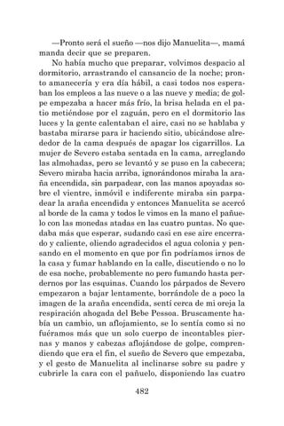 482
—Pronto será el sueño —nos dijo Manuelita—, mamá
manda decir que se preparen.
No había mucho que preparar, volvimos despacio al
dormitorio, arrastrando el cansancio de la noche; pron-
to amanecería y era día hábil, a casi todos nos espera-
ban los empleos a las nueve o a las nueve y media; de gol-
pe empezaba a hacer más frío, la brisa helada en el pa-
tio metiéndose por el zaguán, pero en el dormitorio las
luces y la gente calentaban el aire, casi no se hablaba y
bastaba mirarse para ir haciendo sitio, ubicándose alre-
dedor de la cama después de apagar los cigarrillos. La
mujer de Severo estaba sentada en la cama, arreglando
las almohadas, pero se levantó y se puso en la cabecera;
Severo miraba hacia arriba, ignorándonos miraba la ara-
ña encendida, sin parpadear, con las manos apoyadas so-
bre el vientre, inmóvil e indiferente miraba sin parpa-
dear la araña encendida y entonces Manuelita se acercó
al borde de la cama y todos le vimos en la mano el pañue-
lo con las monedas atadas en las cuatro puntas. No que-
daba más que esperar, sudando casi en ese aire encerra-
do y caliente, oliendo agradecidos el agua colonia y pen-
sando en el momento en que por fin podríamos irnos de
la casa y fumar hablando en la calle, discutiendo o no lo
de esa noche, probablemente no pero fumando hasta per-
dernos por las esquinas. Cuando los párpados de Severo
empezaron a bajar lentamente, borrándole de a poco la
imagen de la araña encendida, sentí cerca de mi oreja la
respiración ahogada del Bebe Pessoa. Bruscamente ha-
bía un cambio, un aflojamiento, se lo sentía como si no
fuéramos más que un solo cuerpo de incontables pier-
nas y manos y cabezas aflojándose de golpe, compren-
diendo que era el fin, el sueño de Severo que empezaba,
y el gesto de Manuelita al inclinarse sobre su padre y
cubrirle la cara con el pañuelo, disponiendo las cuatro
 