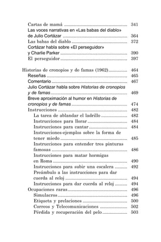 7
Cartas de mamá ................................................... 341
Las voces narrativas en «Las babas del diablo»
de Julio Cortázar .................................................... 364
Las babas del diablo ............................................. 372
Cortázar habla sobre «El perseguidor»
y Charlie Parker ...................................................... 390
El perseguidor ...................................................... 397
Historias de cronopios y de famas (1962)............... 464
Reseñas ................................................................. 465
Comentario ............................................................. 467
Julio Cortázar habla sobre Historias de cronopios
y de famas.............................................................. 469
Breve aproximación al humor en Historias de
cronopios y de famas ............................................. 474
Instrucciones ........................................................ 482
La tarea de ablandar el ladrillo ..................... 482
Instrucciones para llorar ................................ 484
Instrucciones para cantar............................... 484
Instrucciones-ejemplos sobre la forma de
tener miedo ...................................................... 485
Instrucciones para entender tres pinturas
famosas ............................................................. 486
Instrucciones para matar hormigas
en Roma ............................................................ 490
Instrucciones para subir una escalera .......... 492
Preámbulo a las instrucciones para dar
cuerda al reloj .................................................. 494
Instrucciones para dar cuerda al reloj .......... 494
Ocupaciones raras................................................ 496
Simulacros ........................................................ 496
Etiqueta y prelaciones .................................... 500
Correos y Telecomunicaciones ...................... 502
Pérdida y recuperación del pelo .................... 503
 