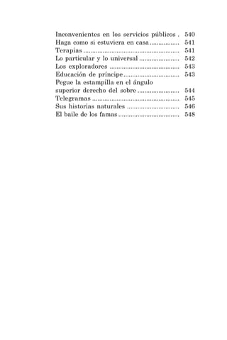 9
Inconvenientes en los servicios públicos . 540
Haga como si estuviera en casa................. 541
Terapias ....................................................... 541
Lo particular y lo universal ....................... 542
Los exploradores ........................................ 543
Educación de príncipe................................ 543
Pegue la estampilla en el ángulo
superior derecho del sobre ........................ 544
Telegramas .................................................. 545
Sus historias naturales .............................. 546
El baile de los famas ................................... 548
 