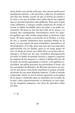 50
mesa había una gorda pelirroja, otra menos gorda pero
igualmente putona, y dos gerentes o algo así. Lo primero
que hice fue darme cuenta de que el terrón no estaba a
la vista y eso que lo había visto saltar hasta los zapatos
(que se movían inquietos como gallinas). Para peor el piso
tenía alfombra, y aunque estaba asquerosa de usada el
terrón se había escondido entre los pelos y no podía en-
contrarlo. El mozo se tiró del otro lado de la mesa y ya
éramos dos cuadrúpedos moviéndonos entre los zapa-
tos-gallina que allá arriba empezaban a cacarear como
locas. El mozo seguía convencido de la Parker o el luis
de oro, y cuando estábamos bien metidos debajo de la
mesa, en una especie de gran intimidad y penumbra y él
me preguntó y yo le dije, puso una cara que era como para
pulverizarla con un fijador, pero yo no tenía ganas de
reír, el miedo me hacía una doble llave en la boca del es-
tómago y al final me dio una verdadera desesperación
(el mozo se había levantado furioso) y empecé a agarrar
los zapatos de las mujeres y a mirar si debajo del arco de
la suela no estaría agazapado el azúcar, y las gallinas ca-
careaban, los gallos gerentes me picoteaban el lomo, oía
las carcajadas de Ronald y de Etienne mientras me mo-
vía de una mesa a otra hasta encontrar el azúcar escondi-
do detrás de una pata Segundo Imperio. Y todo el mundo
enfurecido, hasta yo con el azúcar apretado en la palma
de la mano y sintiendo cómo se mezclaba con el sudor de
la piel, cómo asquerosamente se deshacía en una espe-
cie de venganza pegajosa, esa clase de episodios todos
los días.
( 2)
 