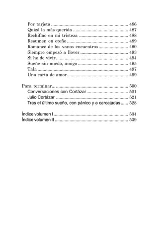 Por tarjeta ............................................................... 486
Quizá la más querida ............................................. 487
Rechiflao en mi tristeza ........................................ 488
Resumen en otoño .................................................. 489
Romance de los vanos encuentros ........................ 490
Siempre empezó a llover ....................................... 493
Si he de vivir........................................................... 494
Sueñe sin miedo, amigo ......................................... 495
Tala .......................................................................... 497
Una carta de amor.................................................. 499
Para terminar.............................................................. 500
Conversaciones con Cortázar.................................. 501
Julio Cortázar ........................................................... 521
Tras el último sueño, con pánico y a carcajadas...... 528
Índice volumen I............................................................. 534
Índice volumen II ............................................................ 539
 