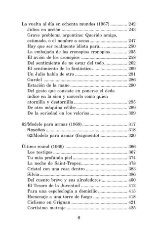 6
La vuelta al día en ochenta mundos (1967) .............. 242
Julios en acción ...................................................... 243
Grave problema argentino: Querido amigo,
estimado, o el nombre a secas............................... 247
Hay que ser realmente idiota para... ................... 250
La embajada de los cronopios cronopios ............. 255
El avión de los cronopios ...................................... 258
Del sentimiento de no estar del todo................... 262
El sentimiento de lo fantástico............................. 269
Un Julio habla de otro ........................................... 281
Gardel ..................................................................... 286
Estación de la mano ............................................... 290
Del gesto que consiste en ponerse el dedo
índice en la sien y moverlo como quien
atornilla y destornilla............................................ 295
De otra máquina célibe .......................................... 299
De la seriedad en los velorios............................... 309
62/Modelo para armar (1968) ..................................... 317
Reseñas ................................................................... 318
62/Modelo para armar (fragmento) ...................... 320
Último round (1969) ................................................... 366
Los testigos ............................................................. 367
Tu más profunda piel............................................. 374
La noche de Saint-Tropez...................................... 378
Cristal con una rosa dentro .................................. 383
Silvia........................................................................ 386
Del cuento breve y sus alrededores ..................... 400
El Tesoro de la Juventud ...................................... 412
Para una espeleología a domicilio ........................ 415
Homenaje a una torre de fuego ............................ 418
Ciclismo en Grignan .............................................. 421
Cortísimo metraje .................................................. 425
 