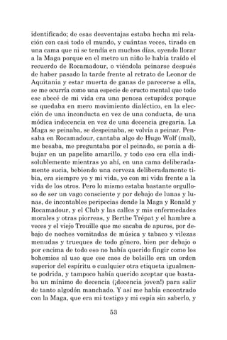 53
identificado; de esas desventajas estaba hecha mi rela-
ción con casi todo el mundo, y cuántas veces, tirado en
una cama que ni se tendía en muchos días, oyendo llorar
a la Maga porque en el metro un niño le había traído el
recuerdo de Rocamadour, o viéndola peinarse después
de haber pasado la tarde frente al retrato de Leonor de
Aquitania y estar muerta de ganas de parecerse a ella,
se me ocurría como una especie de eructo mental que todo
ese abecé de mi vida era una penosa estupidez porque
se quedaba en mero movimiento dialéctico, en la elec-
ción de una inconducta en vez de una conducta, de una
módica indecencia en vez de una decencia gregaria. La
Maga se peinaba, se despeinaba, se volvía a peinar. Pen-
saba en Rocamadour, cantaba algo de Hugo Wolf (mal),
me besaba, me preguntaba por el peinado, se ponía a di-
bujar en un papelito amarillo, y todo eso era ella indi-
solublemente mientras yo ahí, en una cama deliberada-
mente sucia, bebiendo una cerveza deliberadamente ti-
bia, era siempre yo y mi vida, yo con mi vida frente a la
vida de los otros. Pero lo mismo estaba bastante orgullo-
so de ser un vago consciente y por debajo de lunas y lu-
nas, de incontables peripecias donde la Maga y Ronald y
Rocamadour, y el Club y las calles y mis enfermedades
morales y otras piorreas, y Berthe Trépat y el hambre a
veces y el viejo Trouille que me sacaba de apuros, por de-
bajo de noches vomitadas de música y tabaco y vilezas
menudas y trueques de todo género, bien por debajo o
por encima de todo eso no había querido fingir como los
bohemios al uso que ese caos de bolsillo era un orden
superior del espíritu o cualquier otra etiqueta igualmen-
te podrida, y tampoco había querido aceptar que basta-
ba un mínimo de decencia (¡decencia joven!) para salir
de tanto algodón manchado. Y así me había encontrado
con la Maga, que era mi testigo y mi espía sin saberlo, y
 