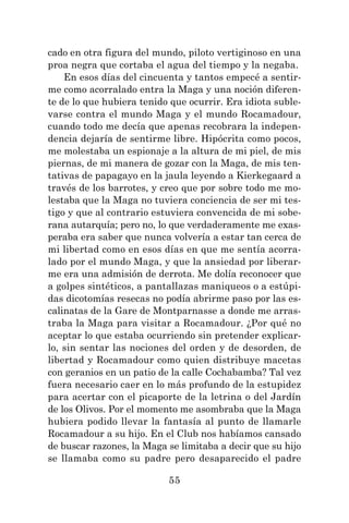 55
cado en otra figura del mundo, piloto vertiginoso en una
proa negra que cortaba el agua del tiempo y la negaba.
En esos días del cincuenta y tantos empecé a sentir-
me como acorralado entra la Maga y una noción diferen-
te de lo que hubiera tenido que ocurrir. Era idiota suble-
varse contra el mundo Maga y el mundo Rocamadour,
cuando todo me decía que apenas recobrara la indepen-
dencia dejaría de sentirme libre. Hipócrita como pocos,
me molestaba un espionaje a la altura de mi piel, de mis
piernas, de mi manera de gozar con la Maga, de mis ten-
tativas de papagayo en la jaula leyendo a Kierkegaard a
través de los barrotes, y creo que por sobre todo me mo-
lestaba que la Maga no tuviera conciencia de ser mi tes-
tigo y que al contrario estuviera convencida de mi sobe-
rana autarquía; pero no, lo que verdaderamente me exas-
peraba era saber que nunca volvería a estar tan cerca de
mi libertad como en esos días en que me sentía acorra-
lado por el mundo Maga, y que la ansiedad por liberar-
me era una admisión de derrota. Me dolía reconocer que
a golpes sintéticos, a pantallazas maniqueos o a estúpi-
das dicotomías resecas no podía abrirme paso por las es-
calinatas de la Gare de Montparnasse a donde me arras-
traba la Maga para visitar a Rocamadour. ¿Por qué no
aceptar lo que estaba ocurriendo sin pretender explicar-
lo, sin sentar las nociones del orden y de desorden, de
libertad y Rocamadour como quien distribuye macetas
con geranios en un patio de la calle Cochabamba? Tal vez
fuera necesario caer en lo más profundo de la estupidez
para acertar con el picaporte de la letrina o del Jardín
de los Olivos. Por el momento me asombraba que la Maga
hubiera podido llevar la fantasía al punto de llamarle
Rocamadour a su hijo. En el Club nos habíamos cansado
de buscar razones, la Maga se limitaba a decir que su hijo
se llamaba como su padre pero desaparecido el padre
 