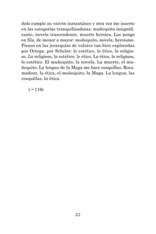 57
dulo cumple su vaivén instantáneo y otra vez me inserto
en las categorías tranquilizadoras: muñequito insignifi-
cante, novela trascendente, muerte heroica. Los pongo
en fila, de menor a mayor: muñequito, novela, heroísmo.
Pienso en las jerarquías de valores tan bien exploradas
por Ortega, por Scheler: lo estético, lo ético, lo religio-
so. Lo religioso, lo estético, lo ético. Lo ético, lo religioso,
lo estético. El muñequito, la novela. La muerte, el mu-
ñequito. La lengua de la Maga me hace cosquillas. Roca-
madour, la ética, el muñequito, la Maga. La lengua, las
cosquillas, la ética.
( 116)
 