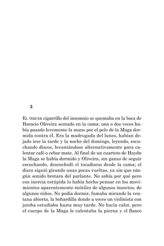3
EL TERCER cigarrillo del insomnio se quemaba en la boca de
Horacio Oliveira sentado en la cama; una o dos veces ha-
bía pasado levemente la mano por el pelo de la Maga dor-
mida contra él. Era la madrugada del lunes, habían de-
jado irse la tarde y la noche del domingo, leyendo, escu-
chando discos, levantándose alternativamente para ca-
lentar café o cebar mate. Al final de un cuarteto de Haydn
la Maga se había dormido y Oliveira, sin ganas de seguir
escuchando, desenchufó el tocadiscos desde la cama; el
disco siguió girando unas pocas vueltas, ya sin que nin-
gún sonido brotara del parlante. No sabía por qué pero
esa inercia estúpida lo había hecho pensar en los movi-
mientos aparentemente inútiles de algunos insectos, de
algunos niños. No podía dormir, fumaba mirando la ven-
tana abierta, la bohardilla donde a veces un violinista con
joroba estudiaba hasta muy tarde. No hacía calor, pero
el cuerpo de la Maga le calentaba la pierna y el flanco
 