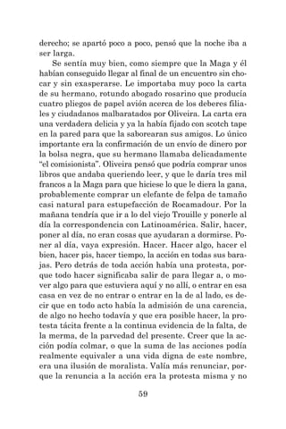 59
derecho; se apartó poco a poco, pensó que la noche iba a
ser larga.
Se sentía muy bien, como siempre que la Maga y él
habían conseguido llegar al final de un encuentro sin cho-
car y sin exasperarse. Le importaba muy poco la carta
de su hermano, rotundo abogado rosarino que producía
cuatro pliegos de papel avión acerca de los deberes filia-
les y ciudadanos malbaratados por Oliveira. La carta era
una verdadera delicia y ya la había fijado con scotch tape
en la pared para que la saborearan sus amigos. Lo único
importante era la confirmación de un envío de dinero por
la bolsa negra, que su hermano llamaba delicadamente
“el comisionista”. Oliveira pensó que podría comprar unos
libros que andaba queriendo leer, y que le daría tres mil
francos a la Maga para que hiciese lo que le diera la gana,
probablemente comprar un elefante de felpa de tamaño
casi natural para estupefacción de Rocamadour. Por la
mañana tendría que ir a lo del viejo Trouille y ponerle al
día la correspondencia con Latinoamérica. Salir, hacer,
poner al día, no eran cosas que ayudaran a dormirse. Po-
ner al día, vaya expresión. Hacer. Hacer algo, hacer el
bien, hacer pis, hacer tiempo, la acción en todas sus bara-
jas. Pero detrás de toda acción había una protesta, por-
que todo hacer significaba salir de para llegar a, o mo-
ver algo para que estuviera aquí y no allí, o entrar en esa
casa en vez de no entrar o entrar en la de al lado, es de-
cir que en todo acto había la admisión de una carencia,
de algo no hecho todavía y que era posible hacer, la pro-
testa tácita frente a la continua evidencia de la falta, de
la merma, de la parvedad del presente. Creer que la ac-
ción podía colmar, o que la suma de las acciones podía
realmente equivaler a una vida digna de este nombre,
era una ilusión de moralista. Valía más renunciar, por-
que la renuncia a la acción era la protesta misma y no
 