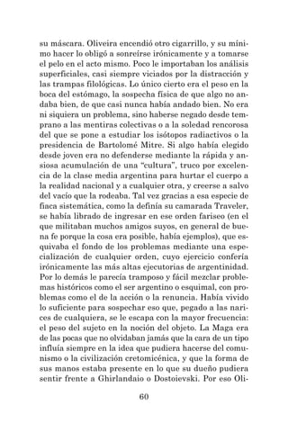 60
su máscara. Oliveira encendió otro cigarrillo, y su míni-
mo hacer lo obligó a sonreírse irónicamente y a tomarse
el pelo en el acto mismo. Poco le importaban los análisis
superficiales, casi siempre viciados por la distracción y
las trampas filológicas. Lo único cierto era el peso en la
boca del estómago, la sospecha física de que algo no an-
daba bien, de que casi nunca había andado bien. No era
ni siquiera un problema, sino haberse negado desde tem-
prano a las mentiras colectivas o a la soledad rencorosa
del que se pone a estudiar los isótopos radiactivos o la
presidencia de Bartolomé Mitre. Si algo había elegido
desde joven era no defenderse mediante la rápida y an-
siosa acumulación de una “cultura”, truco por excelen-
cia de la clase media argentina para hurtar el cuerpo a
la realidad nacional y a cualquier otra, y creerse a salvo
del vacío que la rodeaba. Tal vez gracias a esa especie de
fiaca sistemática, como la definía su camarada Traveler,
se había librado de ingresar en ese orden fariseo (en el
que militaban muchos amigos suyos, en general de bue-
na fe porque la cosa era posible, había ejemplos), que es-
quivaba el fondo de los problemas mediante una espe-
cialización de cualquier orden, cuyo ejercicio confería
irónicamente las más altas ejecutorias de argentinidad.
Por lo demás le parecía tramposo y fácil mezclar proble-
mas históricos como el ser argentino o esquimal, con pro-
blemas como el de la acción o la renuncia. Había vivido
lo suficiente para sospechar eso que, pegado a las nari-
ces de cualquiera, se le escapa con la mayor frecuencia:
el peso del sujeto en la noción del objeto. La Maga era
de las pocas que no olvidaban jamás que la cara de un tipo
influía siempre en la idea que pudiera hacerse del comu-
nismo o la civilización cretomicénica, y que la forma de
sus manos estaba presente en lo que su dueño pudiera
sentir frente a Ghirlandaio o Dostoievski. Por eso Oli-
 