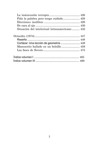 7
La inmiscusión terrupta ........................................ 426
Pida la palabra pero tenga cuidado...................... 428
Elecciones insólitas ............................................... 429
De cara al ajo .......................................................... 430
Situación del intelectual latinoamericano .......... 432
Octaedro (1974) ........................................................... 447
Reseña ..................................................................... 448
Cortázar: Una lección de geometría ......................... 449
Manuscrito hallado en un bolsillo ........................ 458
Las fases de Severo ................................................ 473
Índice volumen I ........................................................... 485
Índice volumen III ......................................................... 490
 