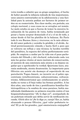 61
veira tendía a admitir que su grupo sanguíneo, el hecho
de haber pasado la infancia rodeado de tíos majestuosos,
unos amores contrariados en la adolescencia y una faci-
lidad para la astenia podían ser factores de primer or-
den en su cosmovisión. Era clase media, era porteño, era
colegio nacional, y esas cosas no se arreglan así nomás.
Lo malo estaba en que a fuerza de temer la excesiva lo-
calización de los puntos de vista, había terminado por
pesar y hasta aceptar demasiado el sí y el no de todo, a
mirar desde el fiel los platillos de la balanza. En París
todo le era Buenos Aires y viceversa; en lo más ahinca-
do del amor padecía y acataba la pérdida y el olvido. Ac-
titud perniciosamente cómoda y hasta fácil a poco que
se volviera un reflejo y una técnica; la lucidez terrible
del paralítico, la ceguera del atleta perfectamente estú-
pido. Se empieza a andar por la vida con el paso pacho-
rriento del filósofo y del clochard, reduciendo cada vez
más los gestos vitales al mero instinto de conservación,
al ejercicio de una conciencia más atenta a no dejarse en-
gañar que a aprehender la verdad. Quietismo laico, ata-
raxia moderada, atenta desatención. Lo importante para
Oliveira era asistir sin desmayo al espectáculo de esa
parcelación Tupac-Amarú, no incurrir en el pobre ego-
centrismo (criollicentrismo, suburcentrismo, cultucen-
trismo, folklocentrismo) que cotidianamente se procla-
maba en torno a él bajo todas las formas posibles. A los
diez años, una tarde de tíos y pontificantes homilías his-
tóricopolíticas a la sombra de unos paraísos, había ma-
nifestado tímidamente su primera reacción contra el tan
hispanoitaloargentino “¡Se lo digo yo!”, acompañado de
un puñetazo rotundo que debía servir de ratificación ira-
cunda. Glielo dico io! ¡Se lo digo yo, carajo! Ese yo, había
alcanzado a pensar Oliveira, ¿qué valor probatorio te-
nía? El yo de los grandes, ¿qué omnisciencia conjugaba?
 