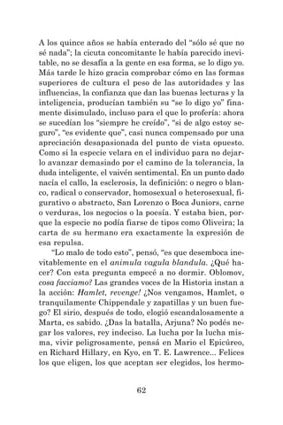 62
A los quince años se había enterado del “sólo sé que no
sé nada”; la cicuta concomitante le había parecido inevi-
table, no se desafía a la gente en esa forma, se lo digo yo.
Más tarde le hizo gracia comprobar cómo en las formas
superiores de cultura el peso de las autoridades y las
influencias, la confianza que dan las buenas lecturas y la
inteligencia, producían también su “se lo digo yo” fina-
mente disimulado, incluso para el que lo profería: ahora
se sucedían los “siempre he creído”, “si de algo estoy se-
guro”, “es evidente que”, casi nunca compensado por una
apreciación desapasionada del punto de vista opuesto.
Como si la especie velara en el individuo para no dejar-
lo avanzar demasiado por el camino de la tolerancia, la
duda inteligente, el vaivén sentimental. En un punto dado
nacía el callo, la esclerosis, la definición: o negro o blan-
co, radical o conservador, homosexual o heterosexual, fi-
gurativo o abstracto, San Lorenzo o Boca Juniors, carne
o verduras, los negocios o la poesía. Y estaba bien, por-
que la especie no podía fiarse de tipos como Oliveira; la
carta de su hermano era exactamente la expresión de
esa repulsa.
“Lo malo de todo esto”, pensó, “es que desemboca ine-
vitablemente en el animula vagula blandula. ¿Qué ha-
cer? Con esta pregunta empecé a no dormir. Oblomov,
cosa facciamo? Las grandes voces de la Historia instan a
la acción: Hamlet, revenge! ¿Nos vengamos, Hamlet, o
tranquilamente Chippendale y zapatillas y un buen fue-
go? El sirio, después de todo, elogió escandalosamente a
Marta, es sabido. ¿Das la batalla, Arjuna? No podés ne-
gar los valores, rey indeciso. La lucha por la lucha mis-
ma, vivir peligrosamente, pensá en Mario el Epicúreo,
en Richard Hillary, en Kyo, en T. E. Lawrence... Felices
los que eligen, los que aceptan ser elegidos, los hermo-
 