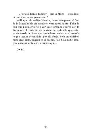 64
—¿Por qué Santo Tomás? —dijo la Maga—. ¿Ese idio-
ta que quería ver para creer?
—Sí, querida —dijo Oliveira, pensando que en el fon-
do la Maga había embocado el verdadero santo. Feliz de
ella que podía creer sin ver, que formaba cuerpo con la
duración, el continuo de la vida. Feliz de ella que esta-
ba dentro de la pieza, que tenía derecho de ciudad en todo
lo que tocaba y convivía, pez río abajo, hoja en el árbol,
nube en el cielo, imagen en el poema. Pez, hoja, nube, ima-
gen: exactamente eso, a menos que...
( 84)
 