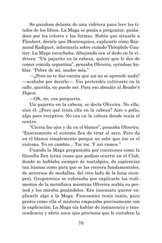 70
Se paraban delante de una vidriera para leer los tí-
tulos de los libros. La Maga se ponía a preguntar, guián-
dose por los colores y las formas. Había que situarle a
Flaubert, decirle que Montesquieu, explicarle cómo Ray-
mond Radiguet, informarla sobre cuándo Théophile Gau-
tier. La Maga escuchaba, dibujando con el dedo en la vi-
driera. “Un pajarito en la cabeza, quiere que le des de
comer comida argentina”, pensaba Oliveira, oyéndose ha-
blar. “Pobre de mí, madre mía.”
—¿Pero no te das cuenta que así no se aprende nada?
—acababa por decirle—. Vos pretendés cultivarte en la
calle, querida, no puede ser. Para eso abonáte al Reader’s
Digest.
—Oh, no, esa porquería.
Un pajarito en la cabeza, se decía Oliveira. No ella,
sino él. ¿Pero qué tenía ella en la cabeza? Aire o gofio,
algo poco receptivo. No era en la cabeza donde tenía el
centro.
“Cierra los ojos y da en el blanco”, pensaba Oliveira.
“Exactamente el sistema Zen de tirar al arco. Pero da
en el blanco simplemente porque no sabe que ése es el
sistema. Yo en cambio... Toc toc. Y así vamos.”
Cuando la Maga preguntaba por cuestiones como la
filosofía Zen (eran cosas que podían ocurrir en el Club,
donde se hablaba siempre de nostalgias, de sapiencias
tan lejanas como para que se las creyera fundamentales,
de anversos de medallas, del otro lado de la luna siem-
pre), Gregorovius se esforzaba por explicarle los rudi-
mentos de la metafísica mientras Oliveira sorbía su per-
nod y los miraba gozándolos. Era insensato querer ex-
plicarle algo a la Maga. Fauconnier tenía razón, para
gentes como ella el misterio empezaba precisamente con
la explicación. La Maga oía hablar de inmanencia y tras-
cendencia y abría unos ojos preciosos que le cortaban la
 