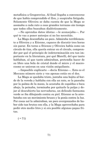 71
metafísica a Gregorovius. Al final llegaba a convencerse
de que había comprendido el Zen, y suspiraba fatigada.
Solamente Oliveira se daba cuenta de que la Maga se
asomaba a cada rato a esas grandes terrazas sin tiempo
que todos ellos buscaban dialécticamente.
—No aprendas datos idiotas —le aconsejaba—. Por
qué te vas a poner anteojos si no los necesitás.
La Maga desconfiaba un poco. Admiraba terriblemen-
te a Oliveira y a Etienne, capaces de discutir tres horas
sin parar. En torno a Etienne y Oliveira había como un
círculo de tiza, ella quería entrar en el círculo, compren-
der por qué el principio de indeterminación era tan im-
portante en la literatura, por qué Morelli, del que tanto
hablaban, al que tanto admiraban, pretendía hacer de
su libro una bola de cristal donde el micro y el macro-
cosmo se unieran en una visión aniquilante.
—Imposible explicarte —decía Etienne—. Esto es el
Meccano número siete y vos apenas estás en el dos.
La Maga se quedaba triste, juntaba una hojita al bor-
de de la vereda y hablaba con ella un rato, se la paseaba
por la palma de la mano, la acostaba de espaldas o boca
abajo, la peinaba, terminaba por quitarle la pulpa y de-
jar al descubierto las nervaduras, un delicado fantasma
verde se iba dibujando contra su piel. Etienne se la arre-
bataba con un movimiento brusco y la ponía contra la luz.
Por cosas así la admiraban, un poco avergonzados de ha-
ber sido tan brutos con ella, y la Maga aprovechaba para
pedir otro medio litro y si era posible algunas papas fri-
tas.
( 71)
 