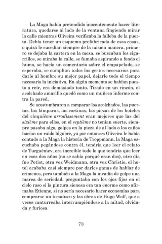 73
La Maga había pretendido inocentemente hacer lite-
ratura, quedarse al lado de la ventana fingiendo mirar
la calle mientras Oliveira verificaba la falleba de la puer-
ta. Debía tener un esquema prefabricado de esas cosas,
o quizá le sucedían siempre de la misma manera, prime-
ro se dejaba la cartera en la mesa, se buscaban los ciga-
rrillos, se miraba la calle, se fumaba aspirando a fondo el
humo, se hacía un comentario sobre el empapelado, se
esperaba, se cumplían todos los gestos necesarios para
darle al hombre su mejor papel, dejarle todo el tiempo
necesario la iniciativa. En algún momento se habían pues-
to a reír, era demasiado tonto. Tirado en un rincón, el
acolchado amarillo quedó como un muñeco informe con-
tra la pared.
Se acostumbraron a comparar los acolchados, las puer-
tas, las lámparas, las cortinas; las piezas de los hoteles
del cinquième arrodissement eran mejores que las del
sixième para ellos, en el septième no tenían suerte, siem-
pre pasaba algo, golpes en la pieza de al lado o los caños
hacían un ruido lúgubre, ya por entonces Oliveira le había
contado a la Maga la historia de Troppmann, la Maga es-
cuchaba pegándose contra él, tendría que leer el relato
de Turguéniev, era increíble todo lo que tendría que leer
en esos dos años (no se sabía porqué eran dos), otro día
fue Petiot, otra vez Weidmann, otra vez Christie, el ho-
tel acababa casi siempre por darles ganas de hablar de
crímenes, pero también a la Maga la invadía de golpe una
marea de seriedad, preguntaba con los ojos fijos en el
cielo raso si la pintura sienesa era tan enorme como afir-
maba Etienne, si no sería necesario hacer economías para
comprarse un tocadisco y las obras de Hugo Wolf, que a
veces canturreaba interrumpiéndose a la mitad, olvida-
da y furiosa.
 