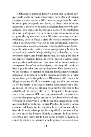 74
A Oliveira le gustaba hacer el amor con la Maga por-
que nada podía ser más importante para ella y al mismo
tiempo, de una manera difícilmente comprensible, esta-
ba como por debajo de su placer, se alcanzaba en él un
momento y por eso se adhería desesperadamente y lo pro-
longaba, era como un despertar y conocer su verdadero
nombre, y después recaía en una zona siempre un poco
crepuscular que encantaba a Oliveira temeroso de per-
fecciones, pero la Maga sufría de verdad cuando regre-
saba a sus recuerdos y a todo lo que oscuramente necesi-
taba pensar y no podía pensar, entonces había que besar-
la profundamente, incitarla a nuevos juegos, y la otra, la
reconciliada, crecía debajo de él y lo arrebataba, se daba
entonces como una bestia frenética, los ojos perdidos y
las manos torcidas hacia adentro, mítica y atroz como
una estatua rodando por una montaña, arrancando el
tiempo con las uñas, entre hipos y un ronquido quejum-
broso que duraba interminablemente. Una noche le cla-
vó los dientes, le mordió el hombro hasta sacarle sangre
porque él se dejaba ir de lado, un poco perdido ya, y hubo
un confuso pacto sin palabras, Oliveira sintió como si la
Maga esperara de él la muerte, algo en ella que no era
su yo despierto, una oscura forma reclamando una ani-
quilación, la lenta cuchillada boca arriba que rompe las
estrellas de la noche y devuelve el espacio a las pregun-
tas y a los terrores. Sólo esa vez, excentrado como un ma-
tador mítico para quien matar es devolver el toro al mar
y el mar al cielo, vejó a la Maga en una larga noche de la
que poco hablaron luego, la hizo Pasifae, la dobló y la usó
como un adolescente, la conoció y le exigió las servidum-
bres de la más triste puta, la magnificó a constelación,
la tuvo entre los brazos oliendo a sangre, le hizo beber
el semen que corre por la boca como desafío al Logos, le
chupó la sombra del vientre y de la grupa y se la alzó has-
 