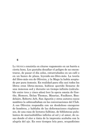 6
LA TÉCNICA consistía en citarse vagamente en un barrio a
cierta hora. Les gustaba desafiar el peligro de no encon-
trarse, de pasar el día solos, enturruñados en un café o
en un banco de plaza, leyendo-un-libro-más. La teoría
del libro-más era de Oliveira, y la Maga la había acepta-
do por pura ósmosis. En realidad para ella casi todos los
libros eran libros-menos, hubiese querido llenarse de
una inmensa sed y durante un tiempo infinito (calcula-
ble entre tres y cinco años) leer la opera omnia de Goe-
the, Homero, Dylan Thomas, Mauriac, Faulkner, Bau-
delaire, Roberto Arlt, San Agustín y otros autores cuyos
nombres la sobresaltaban en las conversaciones del Club.
A eso Oliveira respondía con un desdeñoso encogerse
de hombros, y hablaba de las deformaciones rioplaten-
ses, de una raza de lectores fulltime, de bibliotecas pulu-
lantes de marisabidillas infieles al sol y al amor, de ca-
sas donde el olor a tinta de la imprenta acababa con la
alegría del ajo. En esos tiempos leía poco, ocupadísimo
 