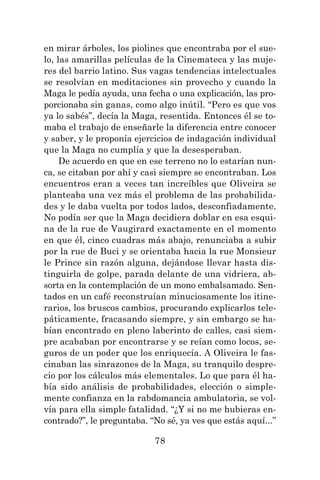 78
en mirar árboles, los piolines que encontraba por el sue-
lo, las amarillas películas de la Cinemateca y las muje-
res del barrio latino. Sus vagas tendencias intelectuales
se resolvían en meditaciones sin provecho y cuando la
Maga le pedía ayuda, una fecha o una explicación, las pro-
porcionaba sin ganas, como algo inútil. “Pero es que vos
ya lo sabés”, decía la Maga, resentida. Entonces él se to-
maba el trabajo de enseñarle la diferencia entre conocer
y saber, y le proponía ejercicios de indagación individual
que la Maga no cumplía y que la desesperaban.
De acuerdo en que en ese terreno no lo estarían nun-
ca, se citaban por ahí y casi siempre se encontraban. Los
encuentros eran a veces tan increíbles que Oliveira se
planteaba una vez más el problema de las probabilida-
des y le daba vuelta por todos lados, desconfiadamente.
No podía ser que la Maga decidiera doblar en esa esqui-
na de la rue de Vaugirard exactamente en el momento
en que él, cinco cuadras más abajo, renunciaba a subir
por la rue de Buci y se orientaba hacia la rue Monsieur
le Prince sin razón alguna, dejándose llevar hasta dis-
tinguirla de golpe, parada delante de una vidriera, ab-
sorta en la contemplación de un mono embalsamado. Sen-
tados en un café reconstruían minuciosamente los itine-
rarios, los bruscos cambios, procurando explicarlos tele-
páticamente, fracasando siempre, y sin embargo se ha-
bían encontrado en pleno laberinto de calles, casi siem-
pre acababan por encontrarse y se reían como locos, se-
guros de un poder que los enriquecía. A Oliveira le fas-
cinaban las sinrazones de la Maga, su tranquilo despre-
cio por los cálculos más elementales. Lo que para él ha-
bía sido análisis de probabilidades, elección o simple-
mente confianza en la rabdomancia ambulatoria, se vol-
vía para ella simple fatalidad. “¿Y si no me hubieras en-
contrado?”, le preguntaba. “No sé, ya ves que estás aquí...”
 