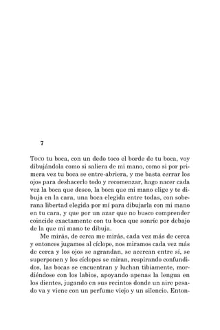 7
TOCO tu boca, con un dedo toco el borde de tu boca, voy
dibujándola como si saliera de mi mano, como si por pri-
mera vez tu boca se entre-abriera, y me basta cerrar los
ojos para deshacerlo todo y recomenzar, hago nacer cada
vez la boca que deseo, la boca que mi mano elige y te di-
buja en la cara, una boca elegida entre todas, con sobe-
rana libertad elegida por mí para dibujarla con mi mano
en tu cara, y que por un azar que no busco comprender
coincide exactamente con tu boca que sonríe por debajo
de la que mi mano te dibuja.
Me mirás, de cerca me mirás, cada vez más de cerca
y entonces jugamos al cíclope, nos miramos cada vez más
de cerca y los ojos se agrandan, se acercan entre sí, se
superponen y los cíclopes se miran, respirando confundi-
dos, las bocas se encuentran y luchan tibiamente, mor-
diéndose con los labios, apoyando apenas la lengua en
los dientes, jugando en sus recintos donde un aire pesa-
do va y viene con un perfume viejo y un silencio. Enton-
 