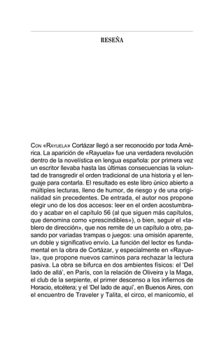RESEÑA
CON «RAYUELA» Cortázar llegó a ser reconocido por toda Amé-
rica. La aparición de «Rayuela» fue una verdadera revolución
dentro de la novelística en lengua española: por primera vez
un escritor llevaba hasta las últimas consecuencias la volun-
tad de transgredir el orden tradicional de una historia y el len-
guaje para contarla. El resultado es este libro único abierto a
múltiples lecturas, lleno de humor, de riesgo y de una origi-
nalidad sin precedentes. De entrada, el autor nos propone
elegir uno de los dos accesos: leer en el orden acostumbra-
do y acabar en el capítulo 56 (al que siguen más capítulos,
que denomina como «prescindibles»), o bien, seguir el «ta-
blero de dirección», que nos remite de un capítulo a otro, pa-
sando por variadas trampas o juegos: una omisión aparente,
un doble y significativo envío. La función del lector es funda-
mental en la obra de Cortázar, y especialmente en «Rayue-
la», que propone nuevos caminos para rechazar la lectura
pasiva. La obra se bifurca en dos ambientes físicos: el ‘Del
lado de allá’, en París, con la relación de Oliveira y la Maga,
el club de la serpiente, el primer descenso a los infiernos de
Horacio, etcétera; y el ‘Del lado de aquí’, en Buenos Aires, con
el encuentro de Traveler y Talita, el circo, el manicomio, el
 