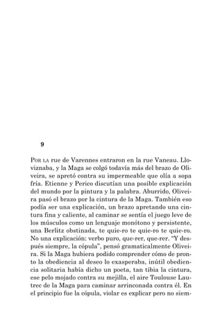 9
POR LA rue de Varennes entraron en la rue Vaneau. Llo-
viznaba, y la Maga se colgó todavía más del brazo de Oli-
veira, se apretó contra su impermeable que olía a sopa
fría. Etienne y Perico discutían una posible explicación
del mundo por la pintura y la palabra. Aburrido, Olivei-
ra pasó el brazo por la cintura de la Maga. También eso
podía ser una explicación, un brazo apretando una cin-
tura fina y caliente, al caminar se sentía el juego leve de
los músculos como un lenguaje monótono y persistente,
una Berlitz obstinada, te quie-ro te quie-ro te quie-ro.
No una explicación: verbo puro, que-rer, que-rer. “Y des-
pués siempre, la cópula”, pensó gramaticalmente Olivei-
ra. Si la Maga hubiera podido comprender cómo de pron-
to la obediencia al deseo lo exasperaba, inútil obedien-
cia solitaria había dicho un poeta, tan tibia la cintura,
ese pelo mojado contra su mejilla, el aire Toulouse Lau-
trec de la Maga para caminar arrinconada contra él. En
el principio fue la cópula, violar es explicar pero no siem-
 
