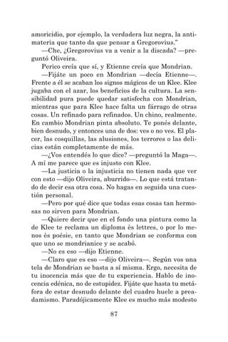 87
amoricidio, por ejemplo, la verdadera luz negra, la anti-
materia que tanto da que pensar a Gregorovius.”
—Che, ¿Gregorovius va a venir a la discada? —pre-
guntó Oliveira.
Perico creía que sí, y Etienne creía que Mondrian.
—Fijáte un poco en Mondrian —decía Etienne—.
Frente a él se acaban los signos mágicos de un Klee. Klee
jugaba con el azar, los beneficios de la cultura. La sen-
sibilidad pura puede quedar satisfecha con Mondrian,
mientras que para Klee hace falta un fárrago de otras
cosas. Un refinado para refinados. Un chino, realmente.
En cambio Mondrian pinta absoluto. Te ponés delante,
bien desnudo, y entonces una de dos: ves o no ves. El pla-
cer, las cosquillas, las alusiones, los terrores o las deli-
cias están completamente de más.
—¿Vos entendés lo que dice? —preguntó la Maga—.
A mí me parece que es injusto con Klee.
—La justicia o la injusticia no tienen nada que ver
con esto —dijo Oliveira, aburrido—. Lo que está tratan-
do de decir esa otra cosa. No hagas en seguida una cues-
tión personal.
—Pero por qué dice que todas esas cosas tan hermo-
sas no sirven para Mondrian.
—Quiere decir que en el fondo una pintura como la
de Klee te reclama un diploma ès lettres, o por lo me-
nos ès poésie, en tanto que Mondrian se conforma con
que uno se mondrianice y se acabó.
—No es eso —dijo Etienne.
—Claro que es eso —dijo Oliveira—. Según vos una
tela de Mondrian se basta a sí misma. Ergo, necesita de
tu inocencia más que de tu experiencia. Hablo de ino-
cencia edénica, no de estupidez. Fijáte que hasta tu metá-
fora de estar desnudo delante del cuadro huele a prea-
damismo. Paradójicamente Klee es mucho más modesto
 