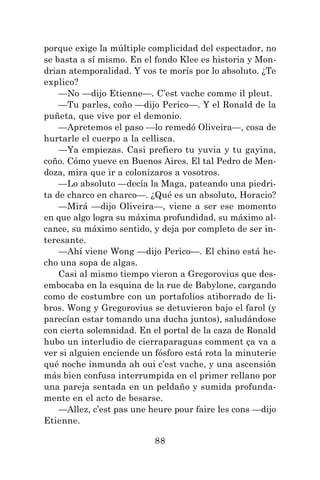 88
porque exige la múltiple complicidad del espectador, no
se basta a sí mismo. En el fondo Klee es historia y Mon-
drian atemporalidad. Y vos te morís por lo absoluto. ¿Te
explico?
—No —dijo Etienne—. C’est vache comme il pleut.
—Tu parles, coño —dijo Perico—. Y el Ronald de la
puñeta, que vive por el demonio.
—Apretemos el paso —lo remedó Oliveira—, cosa de
hurtarle el cuerpo a la cellisca.
—Ya empiezas. Casi prefiero tu yuvia y tu gayina,
coño. Cómo yueve en Buenos Aires. El tal Pedro de Men-
doza, mira que ir a colonizaros a vosotros.
—Lo absoluto —decía la Maga, pateando una piedri-
ta de charco en charco—. ¿Qué es un absoluto, Horacio?
—Mirá —dijo Oliveira—, viene a ser ese momento
en que algo logra su máxima profundidad, su máximo al-
cance, su máximo sentido, y deja por completo de ser in-
teresante.
—Ahí viene Wong —dijo Perico—. El chino está he-
cho una sopa de algas.
Casi al mismo tiempo vieron a Gregorovius que des-
embocaba en la esquina de la rue de Babylone, cargando
como de costumbre con un portafolios atiborrado de li-
bros. Wong y Gregorovius se detuvieron bajo el farol (y
parecían estar tomando una ducha juntos), saludándose
con cierta solemnidad. En el portal de la caza de Ronald
hubo un interludio de cierraparaguas comment ça va a
ver si alguien enciende un fósforo está rota la minuterie
qué noche inmunda ah oui c’est vache, y una ascensión
más bien confusa interrumpida en el primer rellano por
una pareja sentada en un peldaño y sumida profunda-
mente en el acto de besarse.
—Allez, c’est pas une heure pour faire les cons —dijo
Etienne.
 