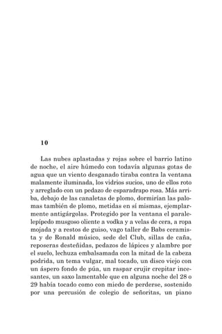 10
Las nubes aplastadas y rojas sobre el barrio latino
de noche, el aire húmedo con todavía algunas gotas de
agua que un viento desganado tiraba contra la ventana
malamente iluminada, los vidrios sucios, uno de ellos roto
y arreglado con un pedazo de esparadrapo rosa. Más arri-
ba, debajo de las canaletas de plomo, dormirían las palo-
mas también de plomo, metidas en sí mismas, ejemplar-
mente antigárgolas. Protegido por la ventana el parale-
lepípedo musgoso oliente a vodka y a velas de cera, a ropa
mojada y a restos de guiso, vago taller de Babs ceramis-
ta y de Ronald músico, sede del Club, sillas de caña,
reposeras desteñidas, pedazos de lápices y alambre por
el suelo, lechuza embalsamada con la mitad de la cabeza
podrida, un tema vulgar, mal tocado, un disco viejo con
un áspero fondo de púa, un raspar crujir crepitar ince-
santes, un saxo lamentable que en alguna noche del 28 o
29 había tocado como con miedo de perderse, sostenido
por una percusión de colegio de señoritas, un piano
 