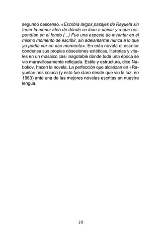 10
segundo descenso. «Escribía largos pasajes de Rayuela sin
tener la menor idea de dónde se iban a ubicar y a que res-
pondían en el fondo (...) Fue una especie de inventar en el
mismo momento de escribir, sin adelantarme nunca a lo que
yo podía ver en ese momento». En esta novela el escritor
condensa sus propias obsesiones estéticas, literarias y vita-
les en un mosaico casi inagotable donde toda una época se
vio maravillosamente reflejada. Estilo y estructura, dice Na-
bokov, hacen la novela. La perfección que alcanzan en «Ra-
yuela» nos coloca (y esto fue claro desde que vio la luz, en
1963) ante una de las mejores novelas escritas en nuestra
lengua.
 
