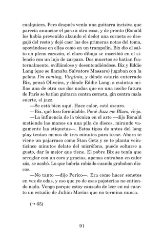 91
cualquiera. Pero después venía una guitarra incisiva que
parecía anunciar el paso a otra cosa, y de pronto (Ronald
los había prevenido alzando el dedo) una corneta se des-
gajó del resto y dejó caer las dos primeras notas del tema,
apoyándose en ellas como en un trampolín. Bix dio el sal-
to en pleno corazón, el claro dibujo se inscribió en el si-
lencio con un lujo de zarpazo. Dos muertos se batían fra-
ternalmente, ovillándose y desentendiéndose. Bix y Eddie
Lang (que se llamaba Salvatore Massaro) jugaban con la
pelota I’m coming, Virginia, y dónde estaría enterrado
Bix, pensó Oliveira, y dónde Eddie Lang, a cuántas mi-
llas una de otra sus dos nadas que en una noche futura
de París se batían guitarra contra corneta, gin contra mala
suerte, el jazz.
—Se está bien aquí. Hace calor, está oscuro.
—Bix, qué loco formidable. Poné Jazz me Blues, viejo.
—La influencia de la técnica en el arte —dijo Ronald
metiendo las manos en una pila de discos, mirando va-
gamente las etiquetas—. Estos tipos de antes del long
play tenían menos de tres minutos para tocar. Ahora te
viene un pajarraco como Stan Getz y se te planta vein-
ticinco minutos delate del micrófono, puede soltarse a
gusto, dar lo mejor que tiene. El pobre Bix se tenía que
arreglar con un coro y gracias, apenas entraban en calor
zás, se acabó. Lo que habría rabiado cuando grababan dis-
cos.
—No tanto —dijo Perico—. Era como hacer sonetos
en vez de odas, y eso que yo de esas pajoterías no entien-
do nada. Vengo porque estoy cansado de leer en mi cuar-
to un estudio de Julián Marías que no termina nunca.
( 65)
 