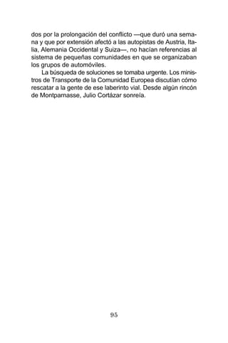95
dos por la prolongación del conflicto —que duró una sema-
na y que por extensión afectó a las autopistas de Austria, Ita-
lia, Alemania Occidental y Suiza—, no hacían referencias al
sistema de pequeñas comunidades en que se organizaban
los grupos de automóviles.
La búsqueda de soluciones se tomaba urgente. Los minis-
tros de Transporte de la Comunidad Europea discutían cómo
rescatar a la gente de ese laberinto vial. Desde algún rincón
de Montparnasse, Julio Cortázar sonreía.
 