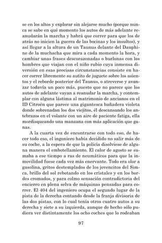 97
se en los altos y explorar sin alejarse mucho (porque nun-
ca se sabe en qué momento los autos de más adelante re-
anudarán la marcha y habrá que correr para que los de
atrás no inicien la guerra de las bocinas y los insultos), y
así llegar a la altura de un Taunus delante del Dauphi-
ne de la muchacha que mira a cada momento la hora, y
cambiar unas frases descorazonadas o burlonas con los
hombres que viajan con el niño rubio cuya inmensa di-
versión en esas precisas circunstancias consiste en ha-
cer correr libremente su autito de juguete sobre los asien-
tos y el reborde posterior del Taunus, o atreverse y avan-
zar todavía un poco más, puesto que no parece que los
autos de adelante vayan a reanudar la marcha, y contem-
plar con alguna lástima al matrimonio de ancianos en el
ID Citroën que parece una gigantesca bañadera violeta
donde sobrenadan los dos viejitos, él descansando los an-
tebrazos en el volante con un aire de paciente fatiga, ella
mordisqueando una manzana con más aplicación que ga-
nas.
A la cuarta vez de encontrarse con todo eso, de ha-
cer todo eso, el ingeniero había decidido no salir más de
su coche, a la espera de que la policía disolviese de algu-
na manera el embotellamiento. El calor de agosto se su-
maba a ese tiempo a ras de neumáticos para que la in-
movilidad fuese cada vez más enervante. Todo era olor a
gasolina, gritos destemplados de los jovencitos del Sim-
ca, brillo del sol rebotando en los cristales y en los bor-
des cromados, y para colmo sensación contradictoria del
encierro en plena selva de máquinas pensadas para co-
rrer. El 404 del ingeniero ocupa el segundo lugar de la
pista de la derecha contando desde la franja divisoria de
las dos pistas, con lo cual tenía otros cuatro autos a su
derecha y siete a su izquierda, aunque de hecho sólo pu-
diera ver distintamente los ocho coches que lo rodeaban
 